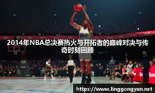 2014年NBA总决赛热火与开拓者的巅峰对决与传奇时刻回顾